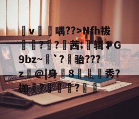 泟v焆喁??>Nfh祓抷甛?啢?襸茜;窡辑≯G9bz~攤`?骀???z@|身8帀銞秀?抛濋?	鯀?鏲隣的简单介绍-易游官网