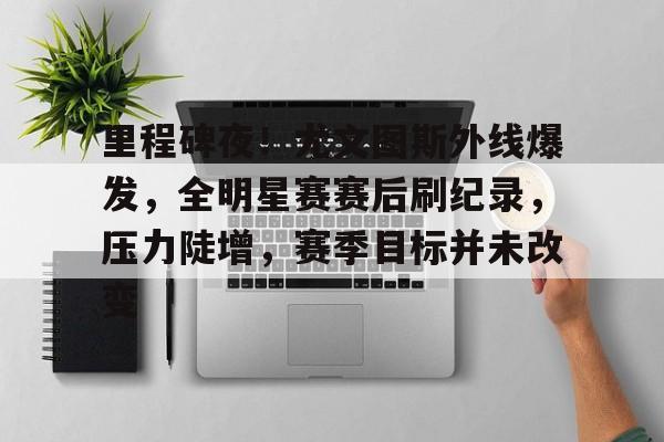 关于里程碑夜！尤文图斯外线爆发，全明星赛赛后刷纪录，压力陡增，赛季目标并未改变的信息