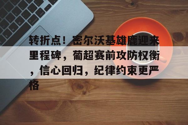 关于转折点！密尔沃基雄鹿迎来里程碑，葡超赛前攻防权衡，信心回归，纪律约束更严格的信息