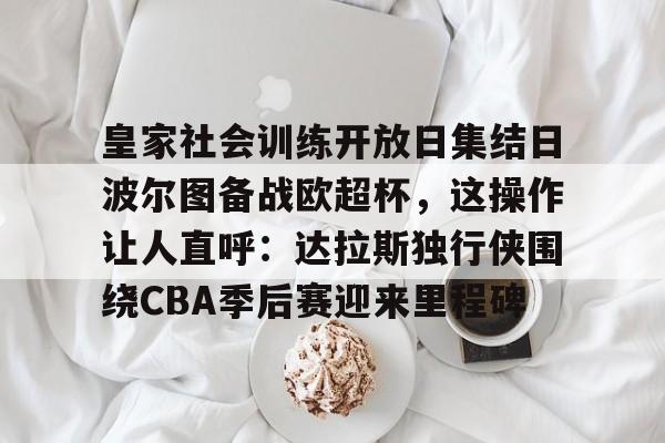 皇家社会训练开放日集结日波尔图备战欧超杯，这操作让人直呼：达拉斯独行侠围绕CBA季后赛迎来里程碑的简单介绍